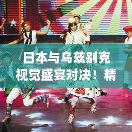 日本與烏茲別克視覺盛宴對(duì)決！精彩比賽瞬間不容錯(cuò)過(guò)