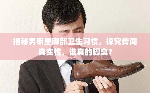揭秘男明星腳部衛(wèi)生習(xí)慣，探究傳聞?wù)鎸?shí)性，誰(shuí)真的腳臭？